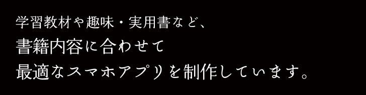 学習教材や趣味・実用書など、書籍内容に合わせて最適なスマホアプリを制作しています。